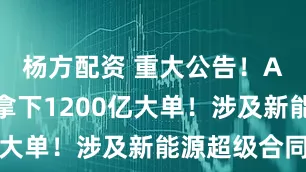 杨方配资 重大公告！A股公司，拿下1200亿大单！涉及新能源超级合同