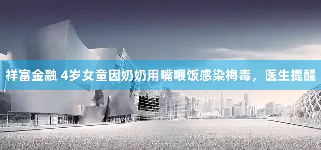 祥富金融 4岁女童因奶奶用嘴喂饭感染梅毒，医生提醒