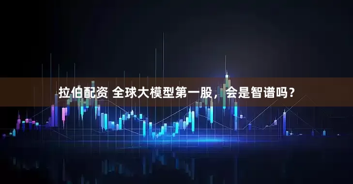 拉伯配资 全球大模型第一股，会是智谱吗？