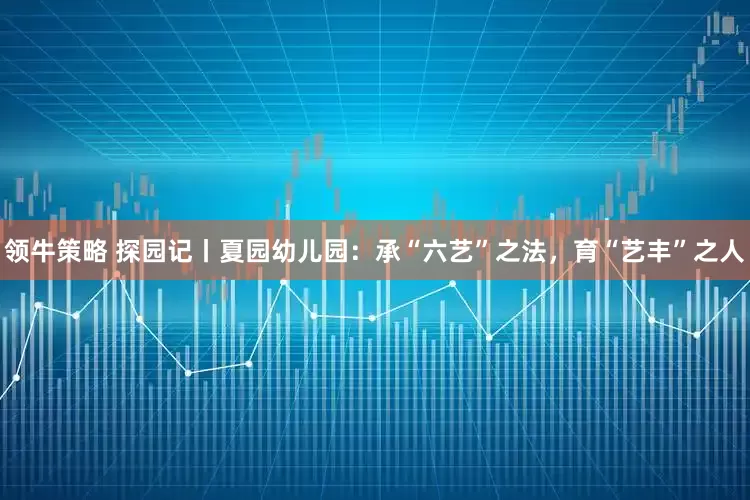 领牛策略 探园记丨夏园幼儿园：承“六艺”之法，育“艺丰”之人