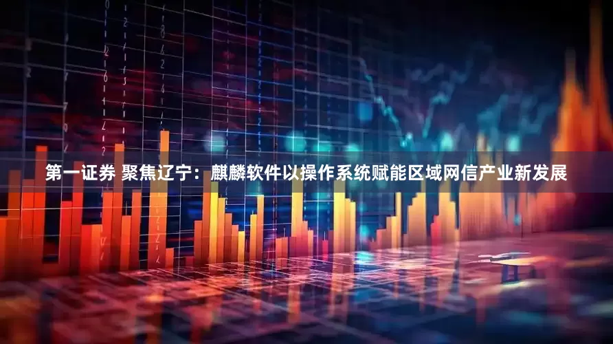 第一证券 聚焦辽宁：麒麟软件以操作系统赋能区域网信产业新发展