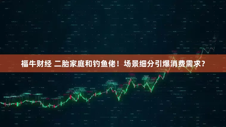 福牛财经 二胎家庭和钓鱼佬！场景细分引爆消费需求？