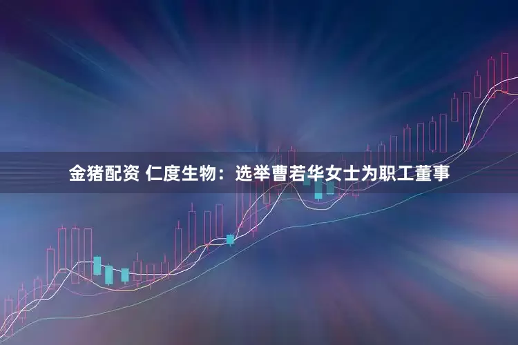 金猪配资 仁度生物：选举曹若华女士为职工董事