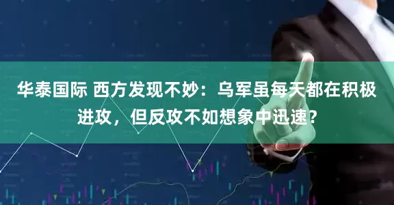 华泰国际 西方发现不妙：乌军虽每天都在积极进攻，但反攻不如想象中迅速？