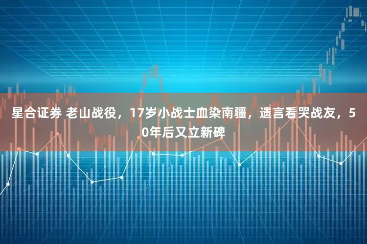 星合证券 老山战役，17岁小战士血染南疆，遗言看哭战友，50年后又立新碑