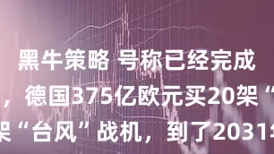 黑牛策略 号称已经完成对俄战备，德国375亿欧元买20架“台风”战机，到了2031年才能交付