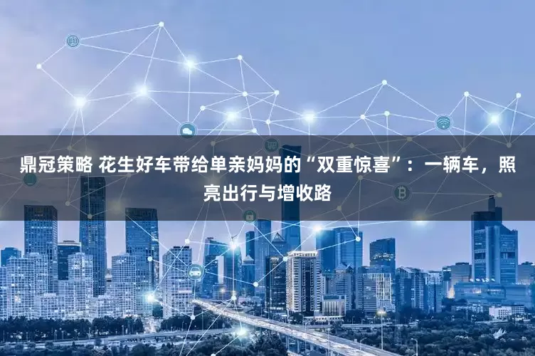 鼎冠策略 花生好车带给单亲妈妈的“双重惊喜”：一辆车，照亮出行与增收路