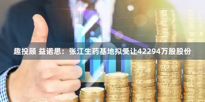 趣投顾 益诺思：张江生药基地拟受让42294万股股份