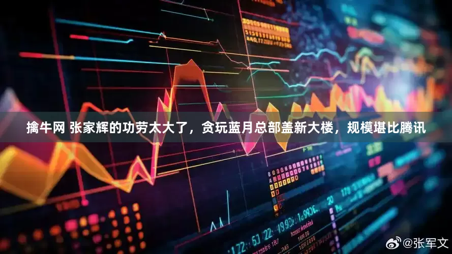 擒牛网 张家辉的功劳太大了，贪玩蓝月总部盖新大楼，规模堪比腾讯
