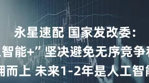 永星速配 国家发改委：发展“人工智能+”坚决避免无序竞争和一拥而上 未来1-2年是人工智能落地的关键窗口期