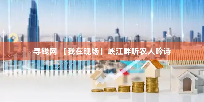 寻钱网 【我在现场】峡江畔听农人吟诗