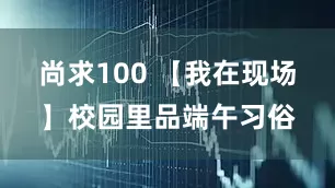 尚求100 【我在现场】校园里品端午习俗