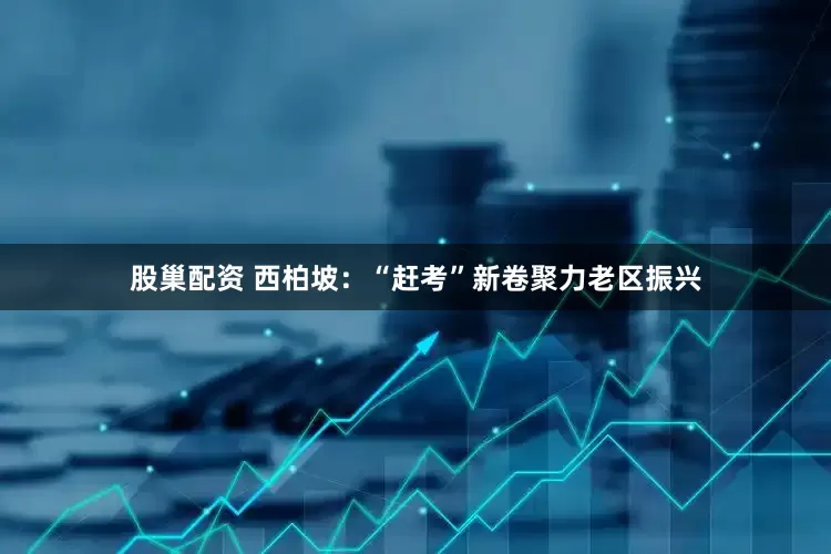 股巢配资 西柏坡：“赶考”新卷聚力老区振兴