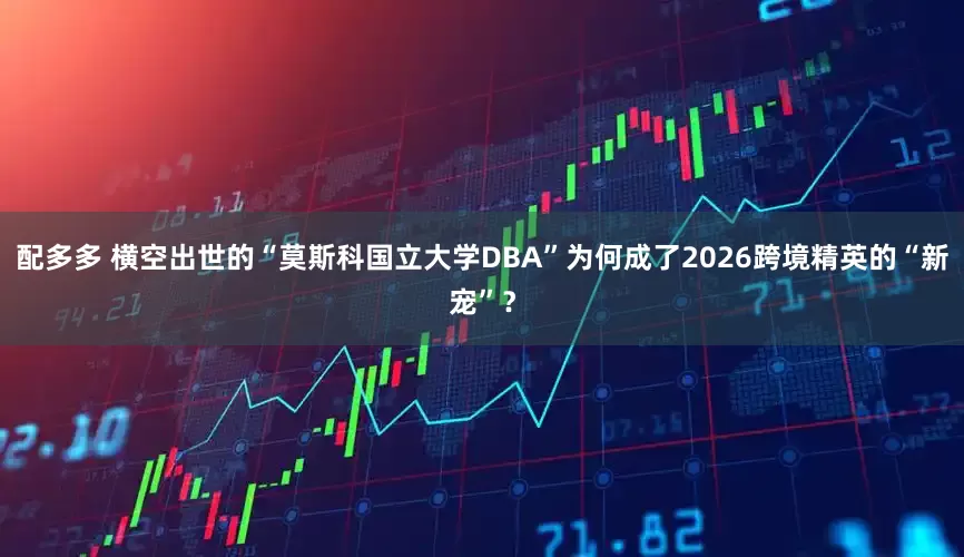 配多多 横空出世的“莫斯科国立大学DBA”为何成了2026跨境精英的“新宠”?